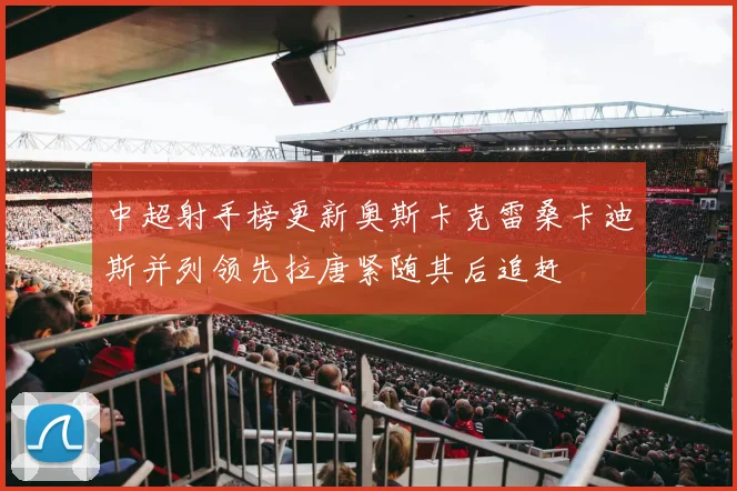 中超射手榜更新奥斯卡克雷桑卡迪斯并列领先拉唐紧随其后追赶