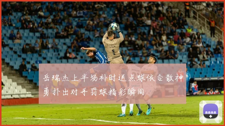 岳瑞杰上半场补时送点球依合散神勇扑出对手罚球精彩瞬间