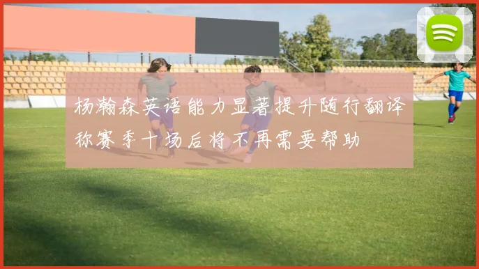 杨瀚森英语能力显著提升随行翻译称赛季十场后将不再需要帮助