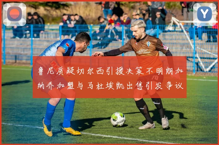 鲁尼质疑切尔西引援决策不明朗加纳乔加盟与马杜埃凯出售引发争议