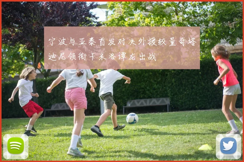 宁波与亚泰首发对决外援较量奇塔迪尼领衔卡米洛谭龙出战