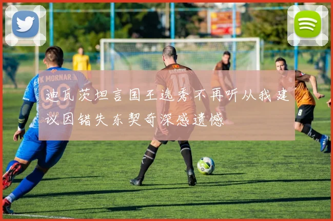 迪瓦茨坦言国王选秀不再听从我建议因错失东契奇深感遗憾