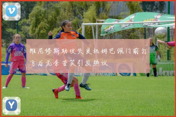维尼修斯助攻失良机姆巴佩门前打飞后无奈苦笑引发热议