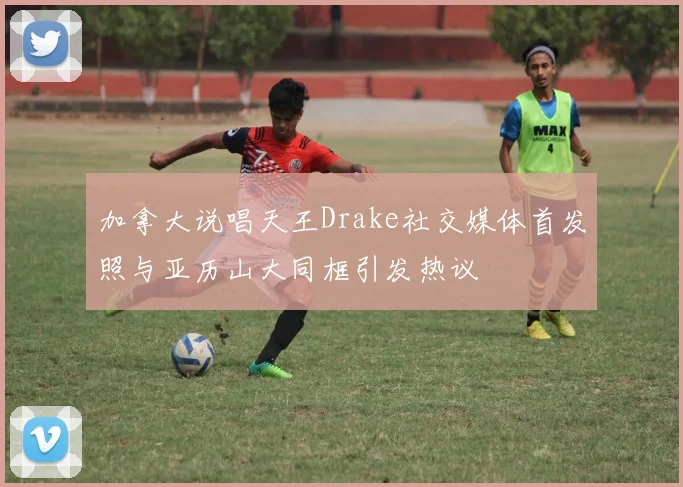 加拿大说唱天王Drake社交媒体首发照与亚历山大同框引发热议
