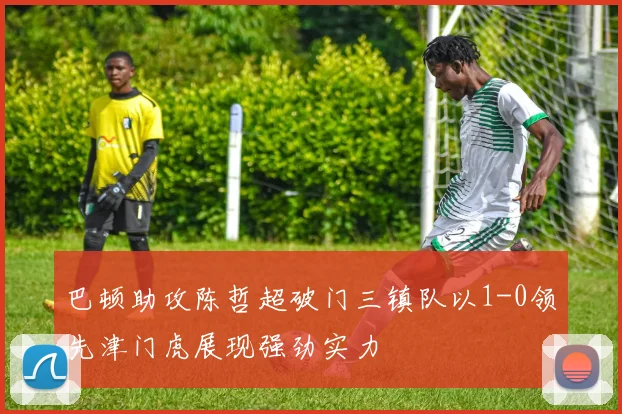 巴顿助攻陈哲超破门三镇队以1-0领先津门虎展现强劲实力