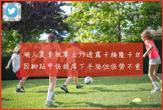 湖人夏季联赛主帅透露卡梅隆卡尔因脚趾甲伤缺席下半场但伤势不重