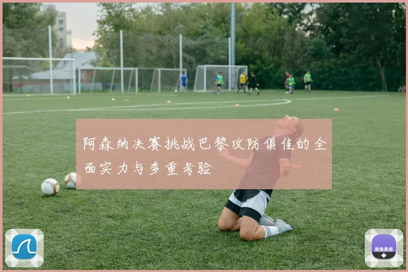 阿森纳决赛挑战巴黎攻防俱佳的全面实力与多重考验