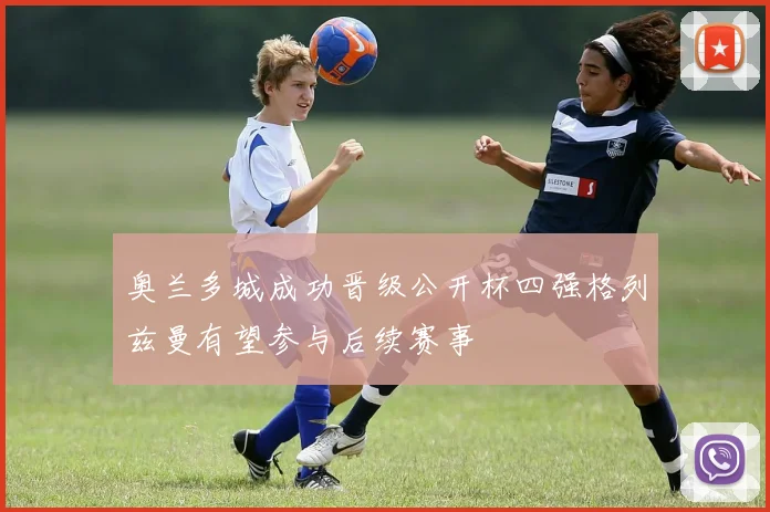 奥兰多城成功晋级公开杯四强格列兹曼有望参与后续赛事