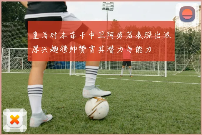 皇马对本菲卡中卫阿劳若表现出浓厚兴趣穆帅赞赏其潜力与能力