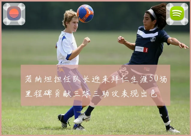 若纳坦担任队长迎来拜仁生涯50场里程碑贡献三球三助攻表现出色