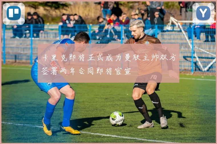 卡里克即将正式成为曼联主帅双方签署两年合同即将官宣