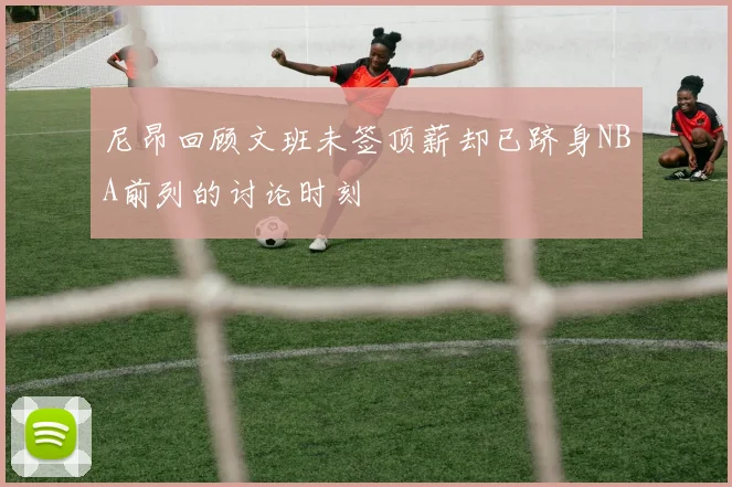 尼昂回顾文班未签顶薪却已跻身NBA前列的讨论时刻