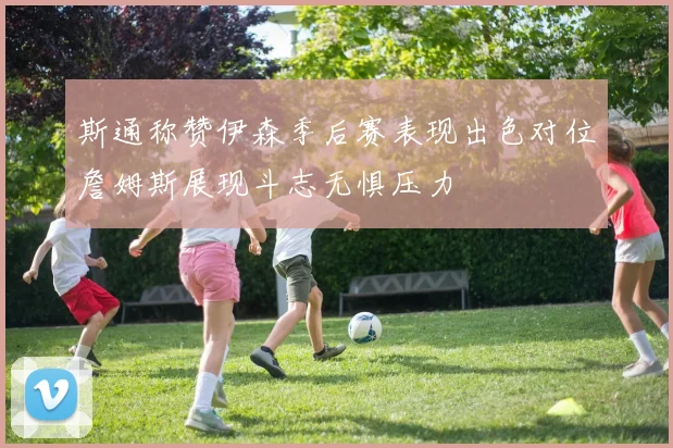 斯通称赞伊森季后赛表现出色对位詹姆斯展现斗志无惧压力
